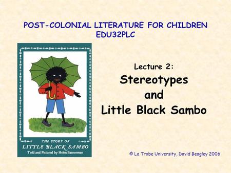 POST-COLONIAL LITERATURE FOR CHILDREN EDU32PLC Lecture 2: Stereotypes and Little Black Sambo © La Trobe University, David Beagley 2006.
