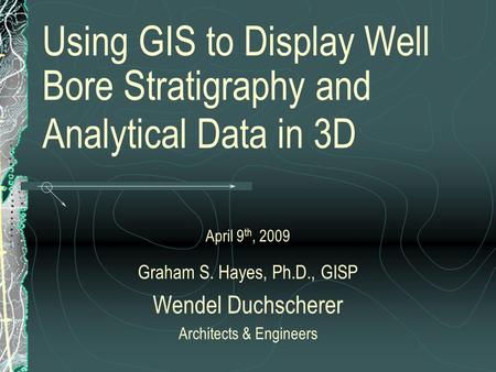 Using GIS to Display Well Bore Stratigraphy and Analytical Data in 3D April 9 th, 2009 Graham S. Hayes, Ph.D., GISP Wendel Duchscherer Architects & Engineers.