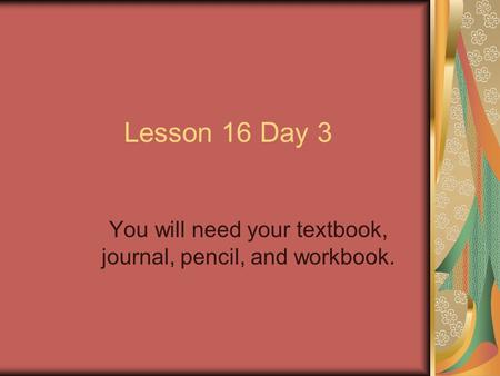 Lesson 16 Day 3 You will need your textbook, journal, pencil, and workbook.