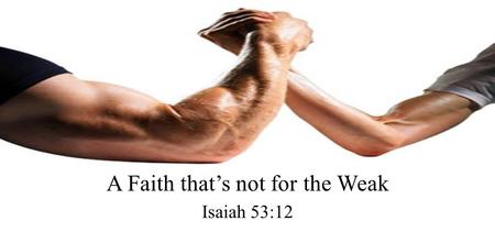 A Faith that’s not for the Weak Isaiah 53:12. Therefore I will divide Him a portion with the great, And He shall divide the spoil with the strong, Because.