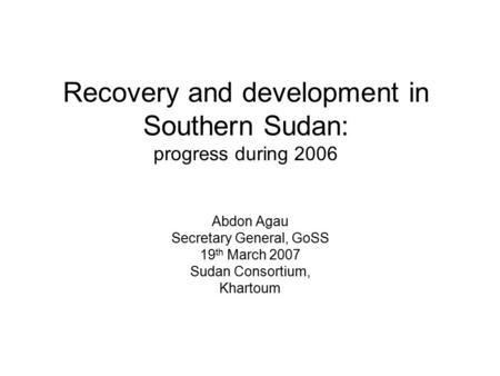 Recovery and development in Southern Sudan: progress during 2006 Abdon Agau Secretary General, GoSS 19 th March 2007 Sudan Consortium, Khartoum.