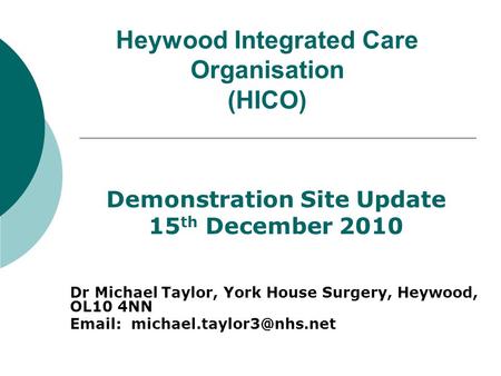 Heywood Integrated Care Organisation (HICO) Demonstration Site Update 15 th December 2010 Dr Michael Taylor, York House Surgery, Heywood, OL10 4NN Email: