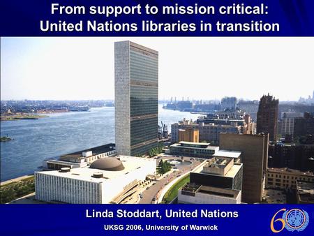 From support to mission critical: United Nations libraries in transition UKSG 2006, University of Warwick Linda Stoddart, United Nations.