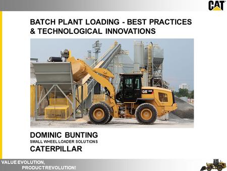 VALUE EVOLUTION, PRODUCT REVOLUTION! BATCH PLANT LOADING - BEST PRACTICES & TECHNOLOGICAL INNOVATIONS DOMINIC BUNTING SMALL WHEEL LOADER SOLUTIONS CATERPILLAR.