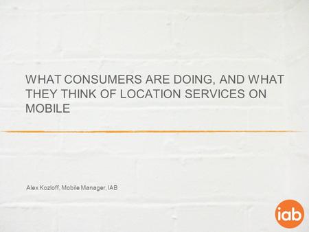 WHAT CONSUMERS ARE DOING, AND WHAT THEY THINK OF LOCATION SERVICES ON MOBILE Alex Kozloff, Mobile Manager, IAB.