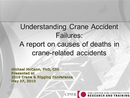 Understanding Crane Accident Failures: A report on causes of deaths in crane-related accidents Michael McCann, PhD, CIH Presented at 2010 Crane & Rigging.