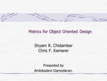 Metrics for Object Oriented Design Shyam R. Chidamber Chris F. Kemerer Presented by Ambikadevi Damodaran.