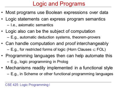 CSE 425: Logic Programming I Logic and Programs Most programs use Boolean expressions over data Logic statements can express program semantics –I.e., axiomatic.