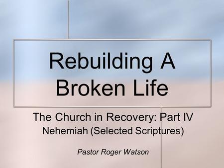 Rebuilding A Broken Life The Church in Recovery: Part IV Nehemiah (Selected Scriptures) Pastor Roger Watson.