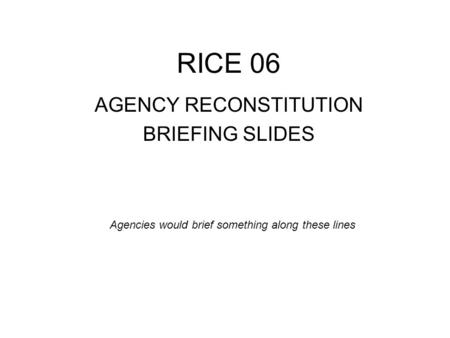 RICE 06 AGENCY RECONSTITUTION BRIEFING SLIDES Agencies would brief something along these lines.