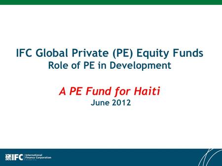IFC Global Private (PE) Equity Funds Role of PE in Development A PE Fund for Haiti June 2012.