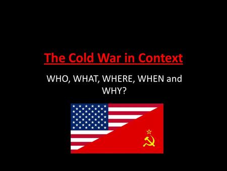 The Cold War in Context WHO, WHAT, WHERE, WHEN and WHY?