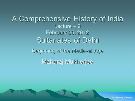 © 2012 Maharaj Mukherjee A Comprehensive History of India Lecture – 9 February 26, 2012 Sultanates of Delhi Beginning of the Medieval Age Maharaj Mukherjee.