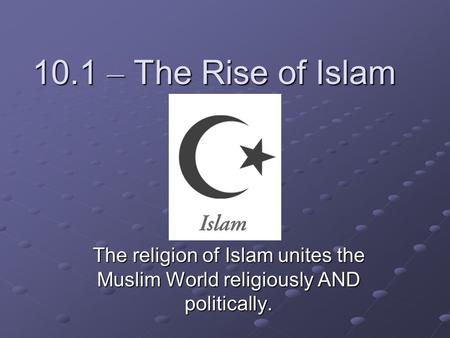 10.1 – The Rise of Islam The religion of Islam unites the Muslim World religiously AND politically.