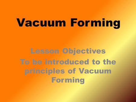 Lesson Objectives To be introduced to the principles of Vacuum Forming