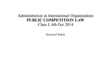 Administration in International Organizations PUBLIC COMPETITION LAW Class I, 6th Oct 2014 Krzysztof Rokita.