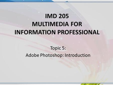 IMD 205 MULTIMEDIA FOR INFORMATION PROFESSIONAL Topic 5: Adobe Photoshop: Introduction.