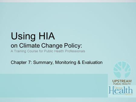 Using HIA on Climate Change Policy: A Training Course for Public Health Professionals Chapter 7: Summary, Monitoring & Evaluation.