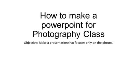 How to make a powerpoint for Photography Class Objective: Make a presentation that focuses only on the photos.