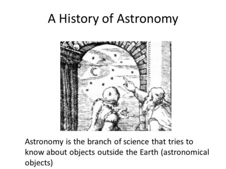 A History of Astronomy Astronomy is the branch of science that tries to know about objects outside the Earth (astronomical objects)