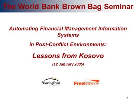 1 The World Bank Brown Bag Seminar Automating Financial Management Information Systems in Post-Conflict Environments: Lessons from Kosovo (12 January 2005)