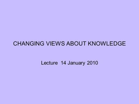 CHANGING VIEWS ABOUT KNOWLEDGE Lecture 14 January 2010.