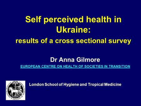Self perceived health in Ukraine: results of a cross sectional survey Dr Anna Gilmore EUROPEAN CENTRE ON HEALTH OF SOCIETIES IN TRANSITION London School.