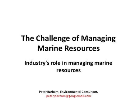 The Challenge of Managing Marine Resources Industry's role in managing marine resources Peter Barham. Environmental Consultant.