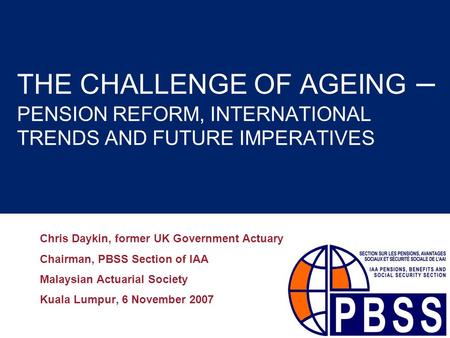 THE CHALLENGE OF AGEING – PENSION REFORM, INTERNATIONAL TRENDS AND FUTURE IMPERATIVES Chris Daykin, former UK Government Actuary Chairman, PBSS Section.