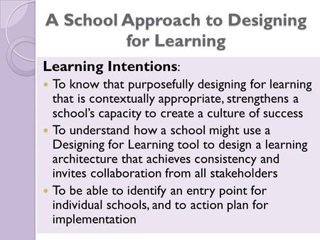 A School Approach to Designing for Learning Learning Intentions : To know that purposefully designing for learning that is contextually appropriate, strengthens.