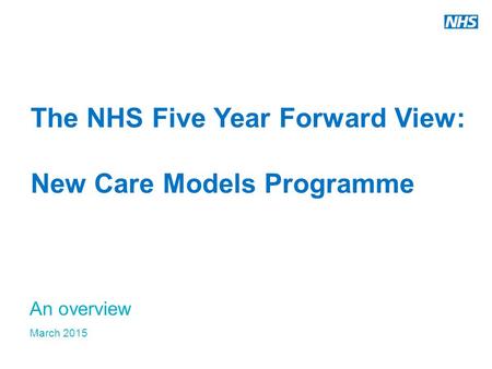 The NHS Five Year Forward View: New Care Models Programme An overview March 2015.
