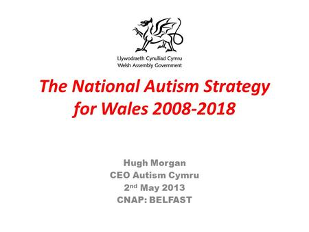 The National Autism Strategy for Wales 2008-2018 Hugh Morgan CEO Autism Cymru 2 nd May 2013 CNAP: BELFAST.