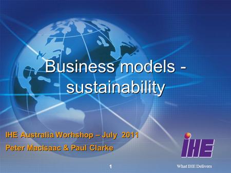 What IHE Delivers 1 Business models - sustainability IHE Australia Worhshop – July 2011 Peter MacIsaac & Paul Clarke.