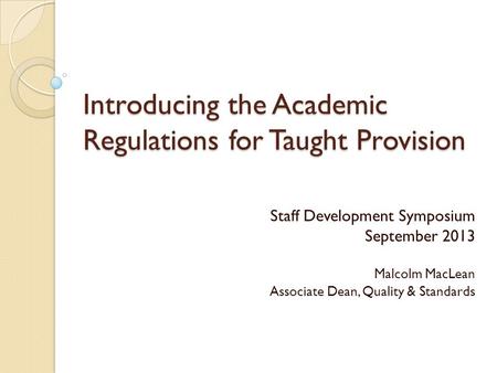 Introducing the Academic Regulations for Taught Provision Staff Development Symposium September 2013 Malcolm MacLean Associate Dean, Quality & Standards.