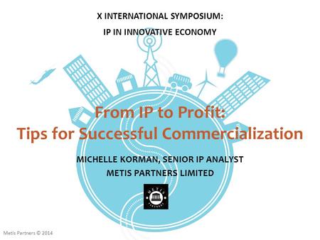From IP to Profit: Tips for Successful Commercialization MICHELLE KORMAN, SENIOR IP ANALYST METIS PARTNERS LIMITED X INTERNATIONAL SYMPOSIUM: IP IN INNOVATIVE.