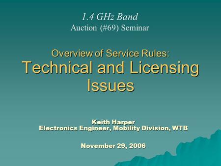 Overview of Service Rules: Technical and Licensing Issues Keith Harper Electronics Engineer, Mobility Division, WTB November 29, 2006 1.4 GHz Band Auction.