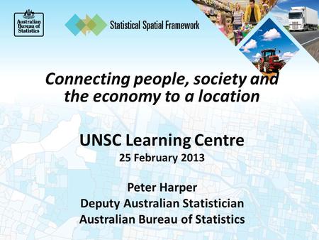 Connecting people, society and the economy to a location UNSC Learning Centre 25 February 2013 Peter Harper Deputy Australian Statistician Australian Bureau.