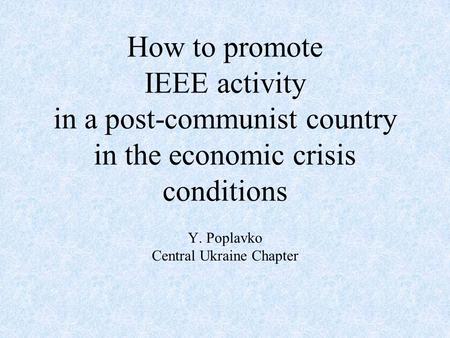 How to promote IEEE activity in a post-communist country in the economic crisis conditions Y. Poplavko Central Ukraine Chapter.