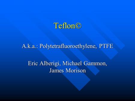 Teflon© A.k.a.: Polytetrafluoroethylene, PTFE Eric Alberigi, Michael Gammon, James Morison.