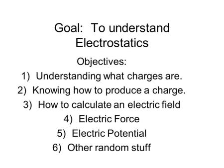 Goal: To understand Electrostatics Objectives: 1)Understanding what charges are. 2)Knowing how to produce a charge. 3)How to calculate an electric field.