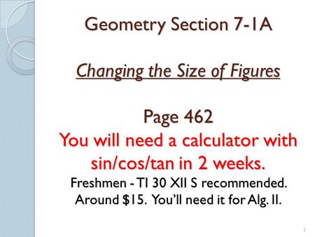 1 Geometry Section 7-1A Changing the Size of Figures Page 462 You will need a calculator with sin/cos/tan in 2 weeks. Freshmen - TI 30 XII S recommended.