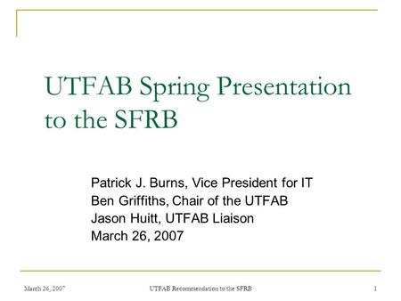 March 26, 2007 UTFAB Recommendation to the SFRB 1 UTFAB Spring Presentation to the SFRB Patrick J. Burns, Vice President for IT Ben Griffiths, Chair of.