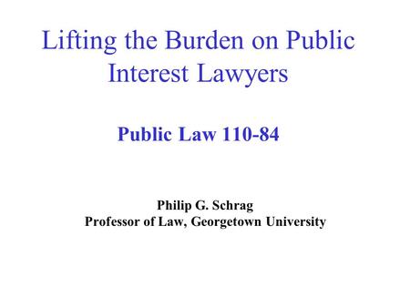 Lifting the Burden on Public Interest Lawyers Public Law 110-84 Philip G. Schrag Professor of Law, Georgetown University.