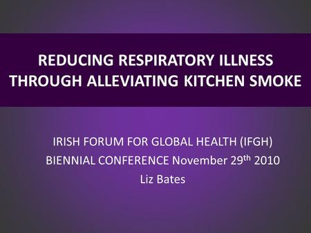 REDUCING RESPIRATORY ILLNESS THROUGH ALLEVIATING KITCHEN SMOKE IRISH FORUM FOR GLOBAL HEALTH (IFGH) BIENNIAL CONFERENCE November 29 th 2010 Liz Bates.