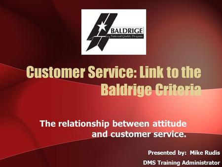 Customer Service: Link to the Baldrige Criteria The relationship between attitude and customer service. Presented by: Mike Rudis DMS Training Administrator.