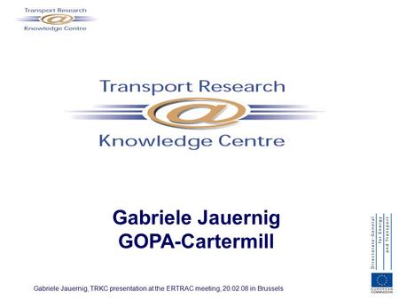 Gabriele Jauernig, TRKC presentation at the ERTRAC meeting, 20.02.08 in Brussels Gabriele Jauernig GOPA-Cartermill.