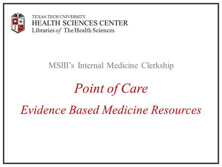 TEXAS TECH UNIVERSITY HEALTH SCIENCES CENTER Libraries of The Health Sciences MSIII’s Internal Medicine Clerkship Point of Care Evidence Based Medicine.