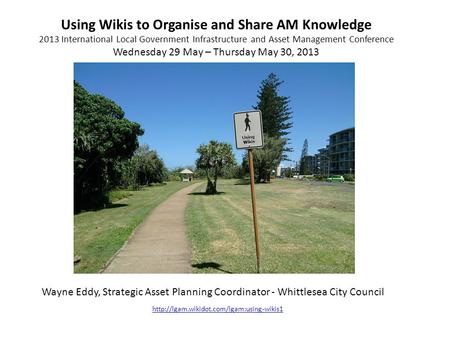 Using Wikis to Organise and Share AM Knowledge 2013 International Local Government Infrastructure and Asset Management Conference Wednesday 29 May – Thursday.