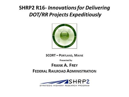 SHRP2 R16- Innovations for Delivering DOT/RR Projects Expeditiously COI Meeting April 11, 2012 SCORT – P ORTLAND, M AINE Presented by F RANK A. F REY F.