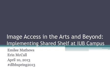 Image Access in the Arts and Beyond: Implementing Shared Shelf at IUB Campus Emilee Mathews Erin McCall April 10, 2013 #dlbbspring2013.